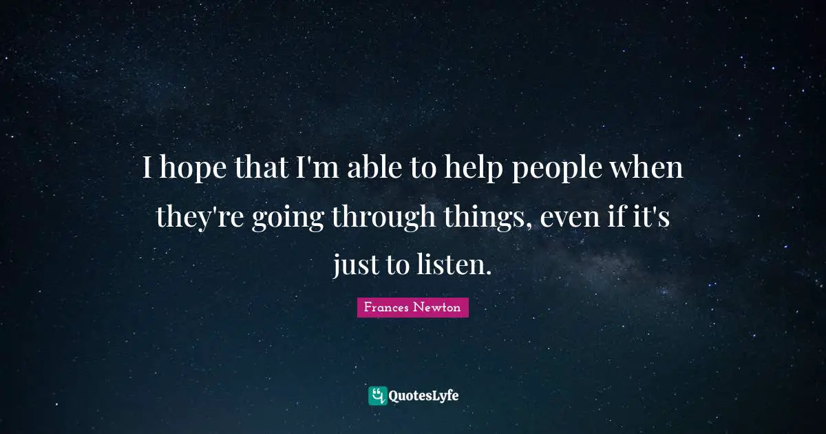 I hope that I'm able to help people when they're going through things, even if it's just to listen.