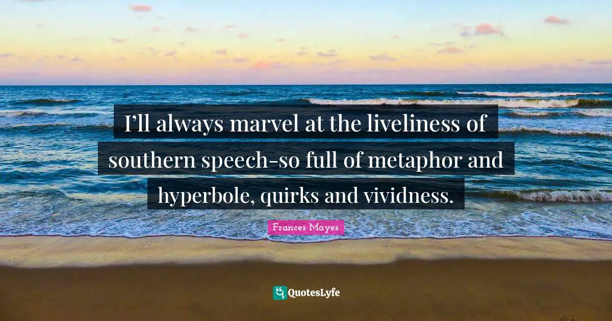 I’ll always marvel at the liveliness of southern speech-so full of metaphor and hyperbole, quirks and vividness.