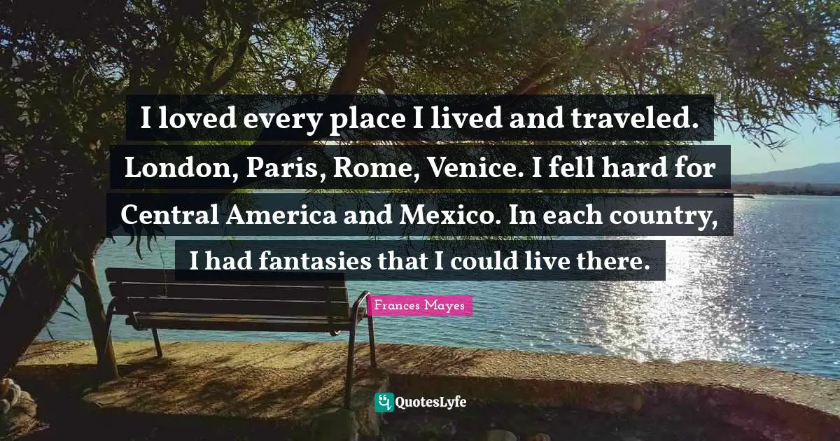 I loved every place I lived and traveled. London, Paris, Rome, Venice. I fell hard for Central America and Mexico. In each country, I had fantasies that I could live there.