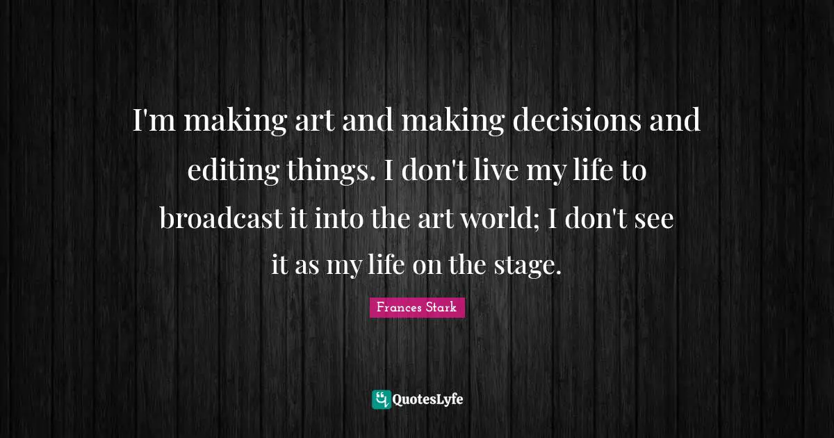 I'm making art and making decisions and editing things. I don't live my life to broadcast it into the art world; I don't see it as my life on the stage.