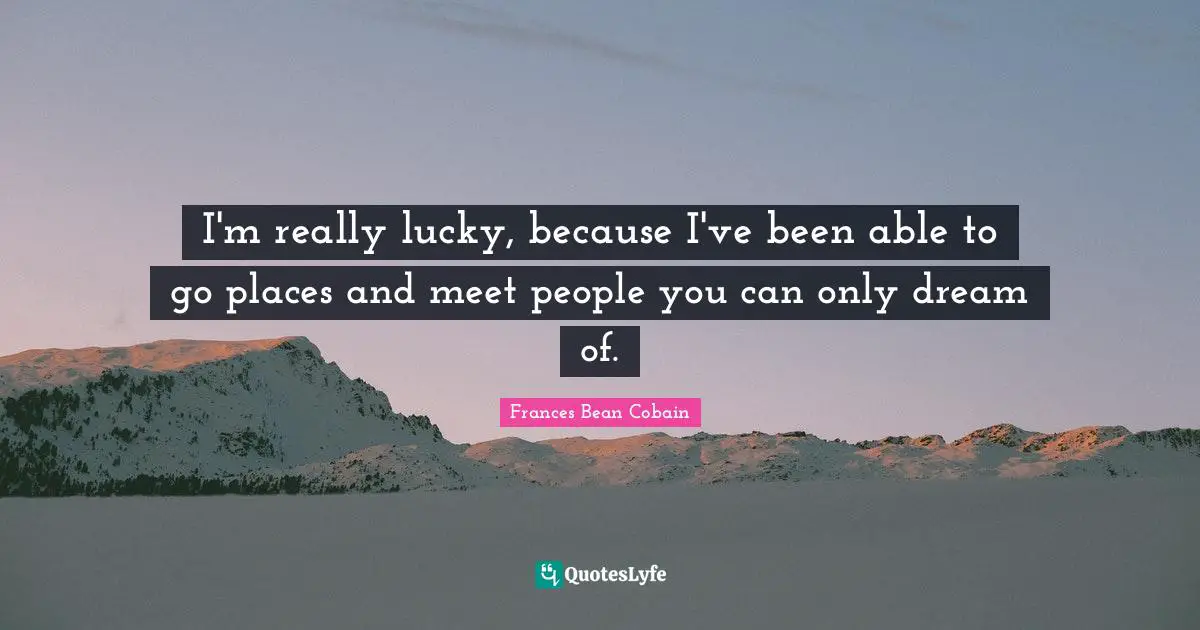 I'm really lucky, because I've been able to go places and meet people you can only dream of.