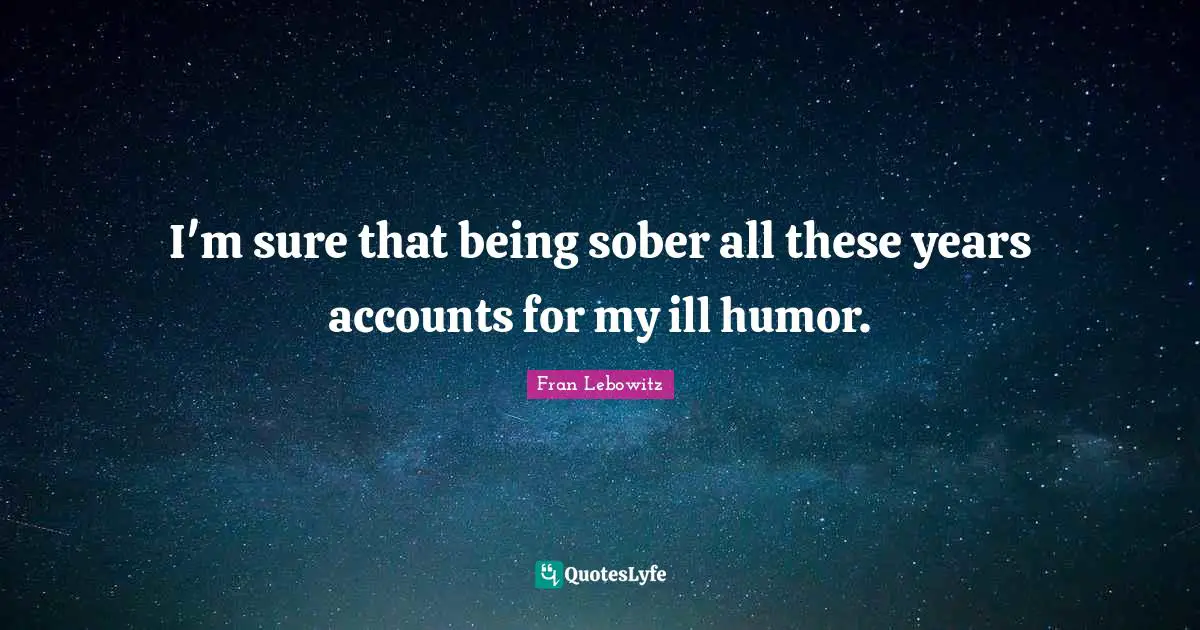 I'm sure that being sober all these years accounts for my ill humor.