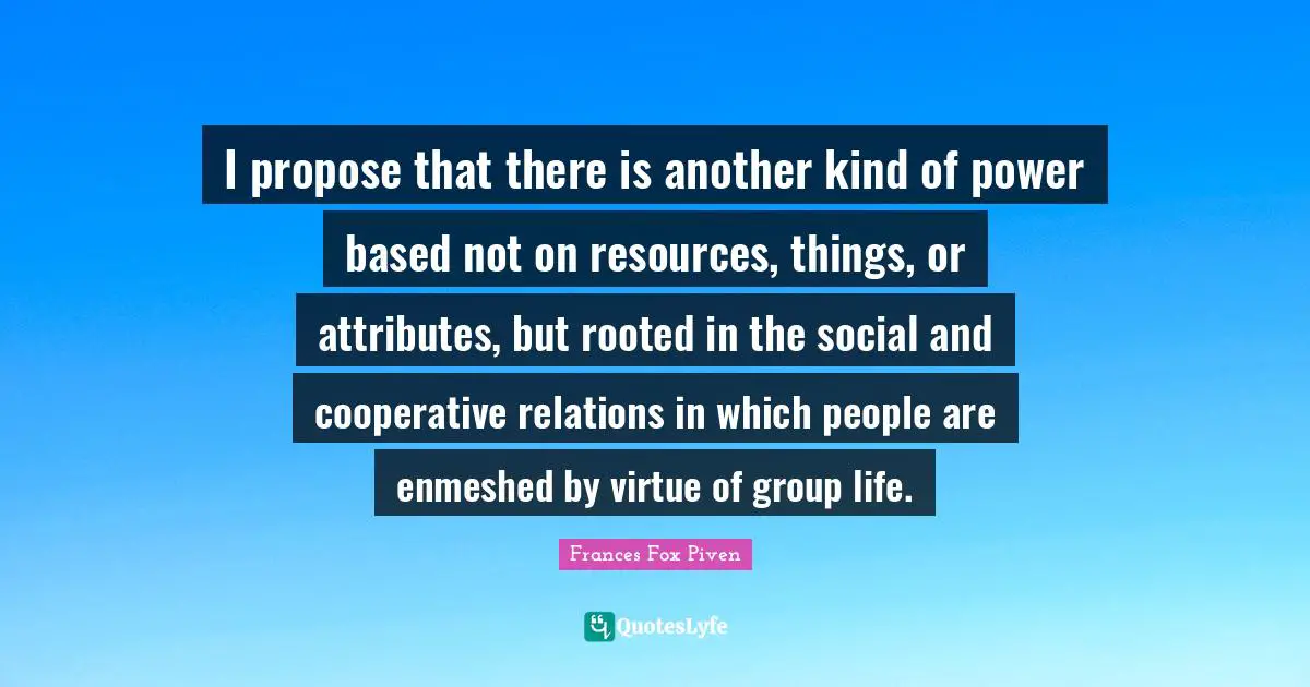 I propose that there is another kind of power based not on resources, things, or attributes, but rooted in the social and cooperative relations in which people are enmeshed by virtue of group life.
