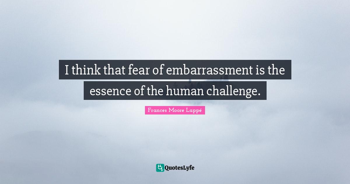 I think that fear of embarrassment is the essence of the human challenge.