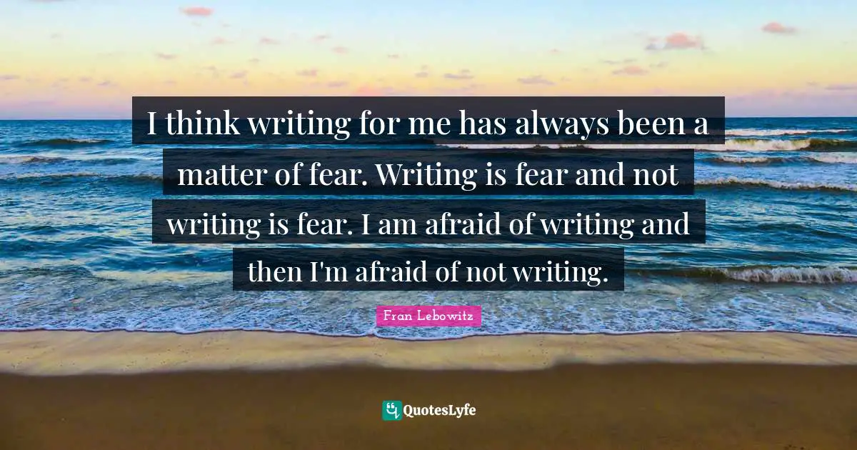 I think writing for me has always been a matter of fear. Writing is fear and not writing is fear. I am afraid of writing and then I'm afraid of not writing.