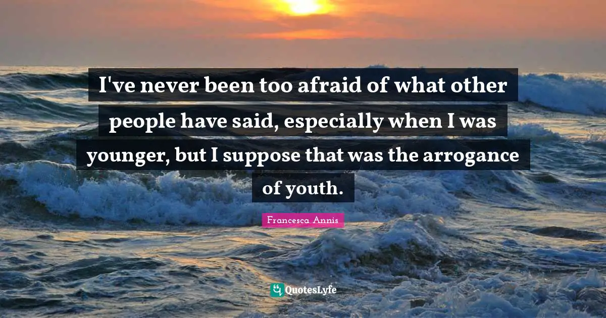 I've never been too afraid of what other people have said, especially when I was younger, but I suppose that was the arrogance of youth.