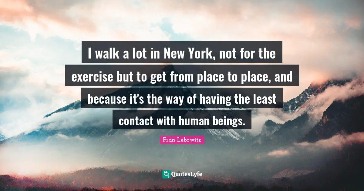 I walk a lot in New York, not for the exercise but to get from place to place, and because it's the way of having the least contact with human beings.