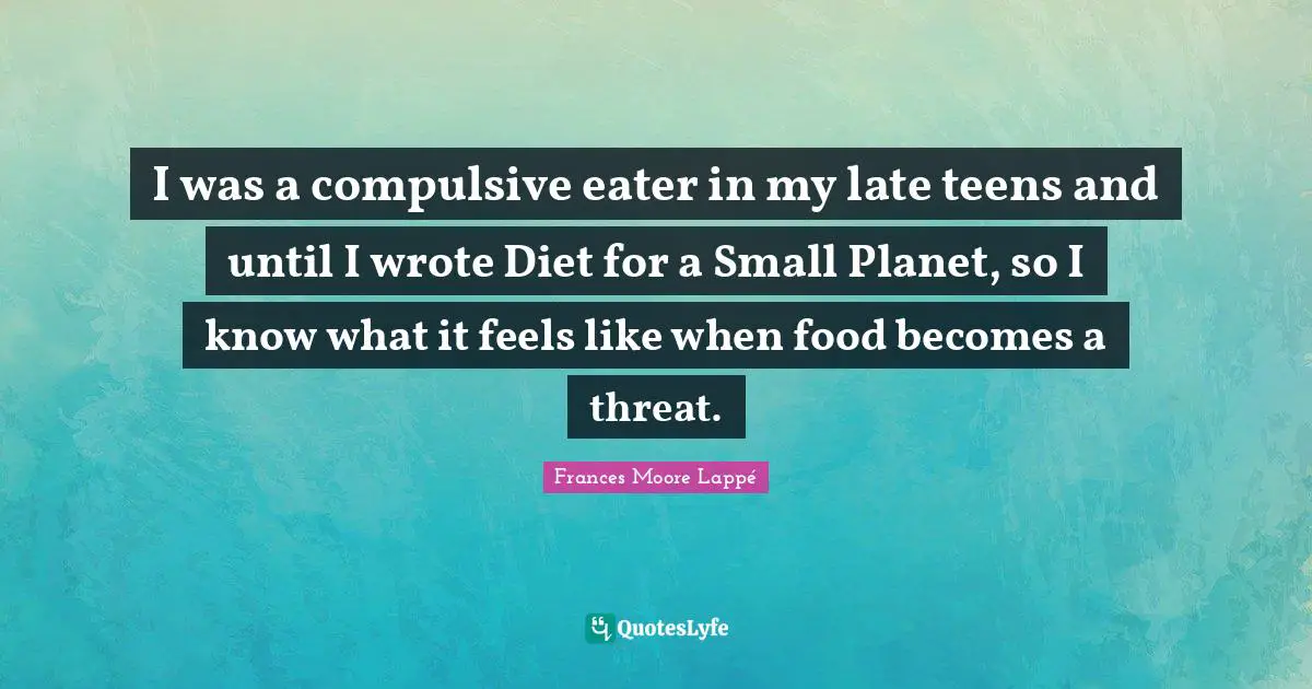 I was a compulsive eater in my late teens and until I wrote Diet for a Small Planet, so I know what it feels like when food becomes a threat.
