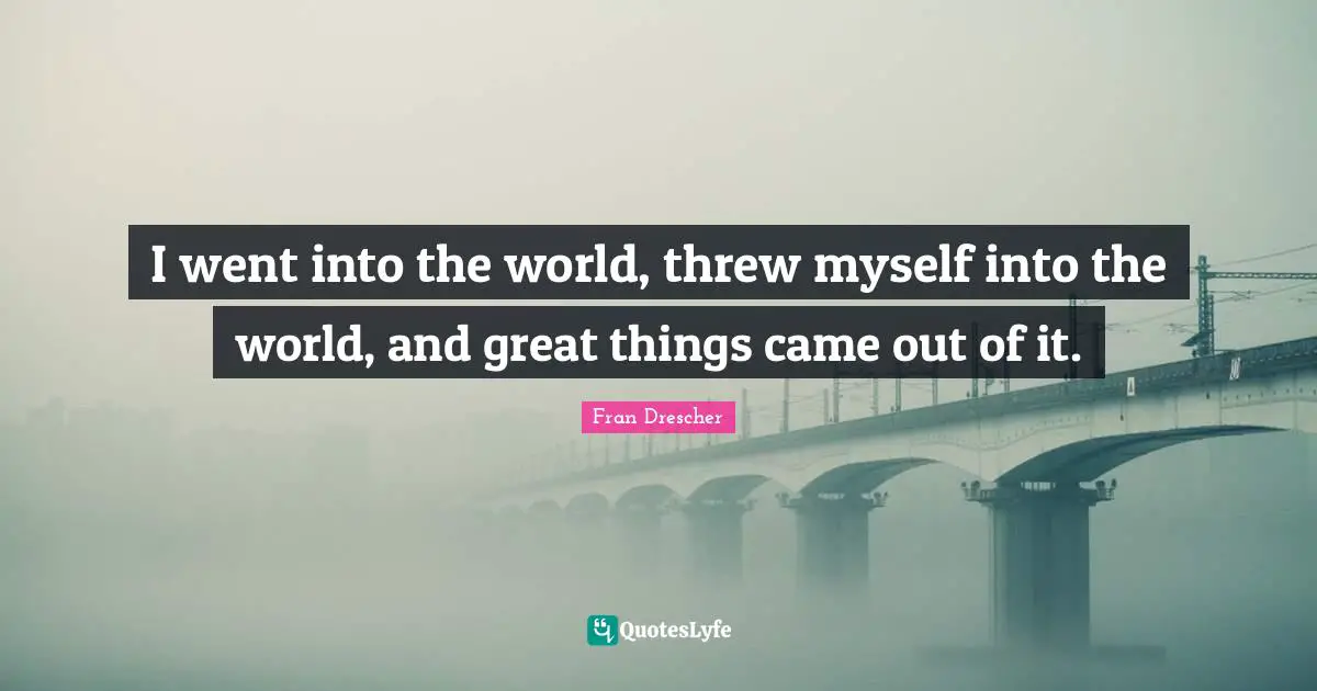 Fran Drescher Quotes: I went into the world, threw myself into the world, and great things came out of it.