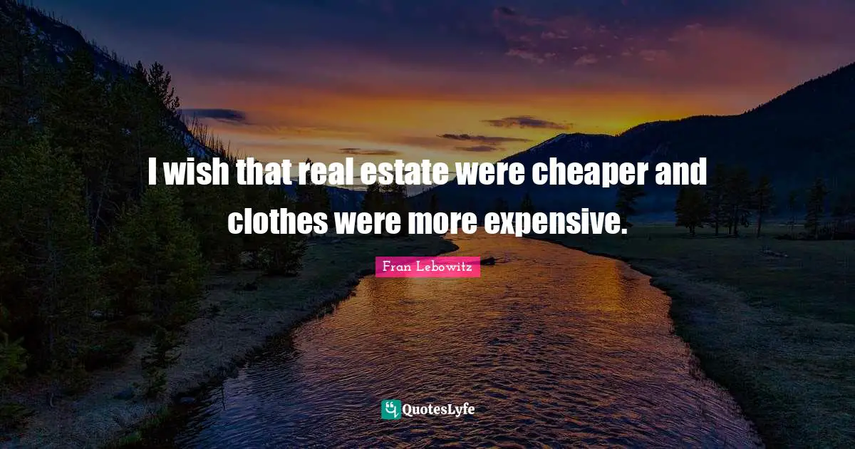 I wish that real estate were cheaper and clothes were more expensive.