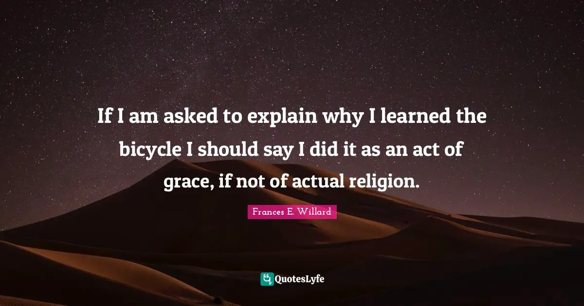 If I am asked to explain why I learned the bicycle I should say I did it as an act of grace, if not of actual religion.