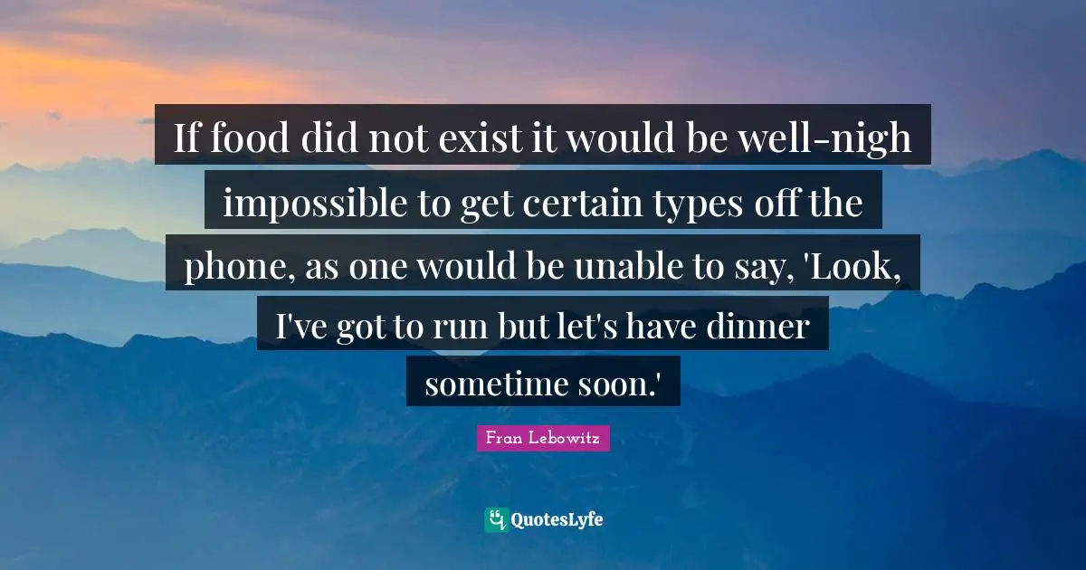 If food did not exist it would be well-nigh impossible to get certain types off the phone, as one would be unable to say, 'Look, I've got to run but let's have dinner sometime soon.'