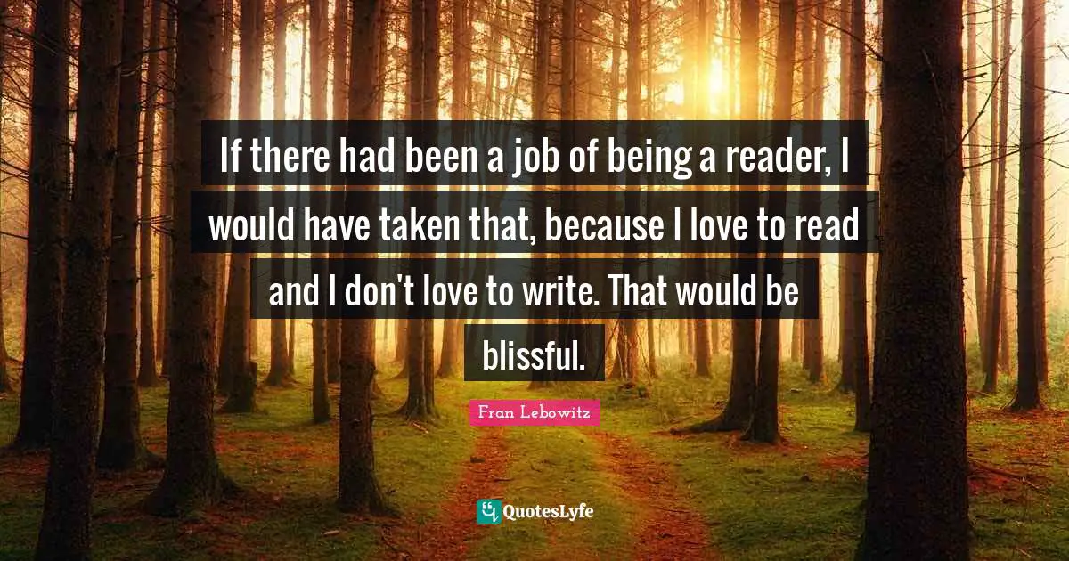 If there had been a job of being a reader, I would have taken that, because I love to read and I don't love to write. That would be blissful.