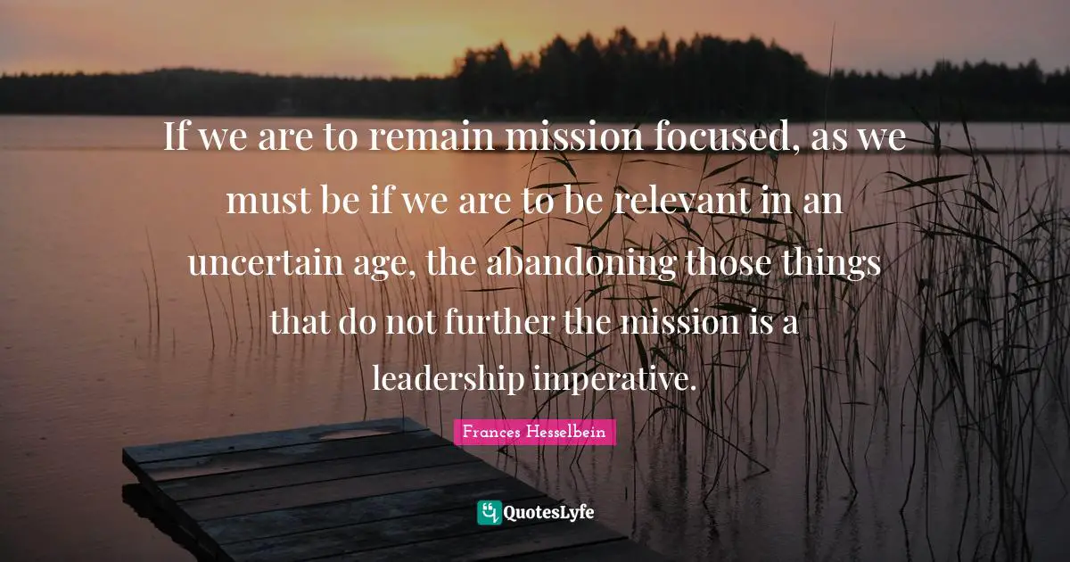 Be Focused Quotes: "If we are to remain mission focused, as we must be if we are to be relevant in an uncertain age, the abandoning those things that do not further the mission is a leadership imperative."