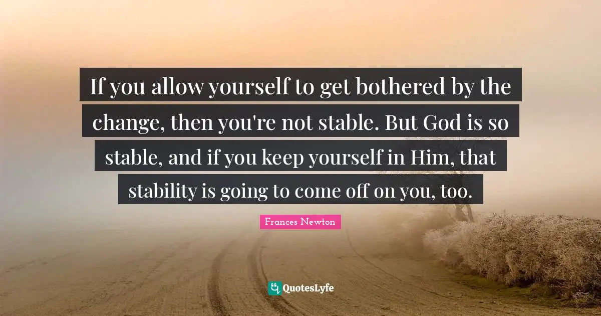 If you allow yourself to get bothered by the change, then you're not stable. But God is so stable, and if you keep yourself in Him, that stability is going to come off on you, too.