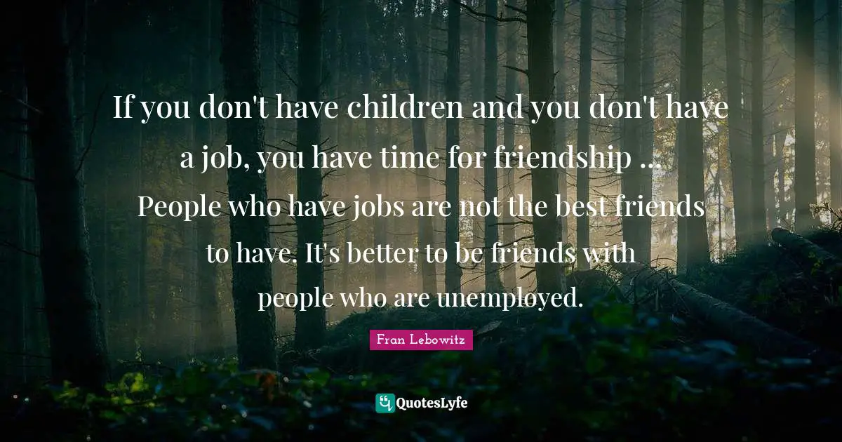 If you don't have children and you don't have a job, you have time for friendship ... People who have jobs are not the best friends to have. It's better to be friends with people who are unemployed.