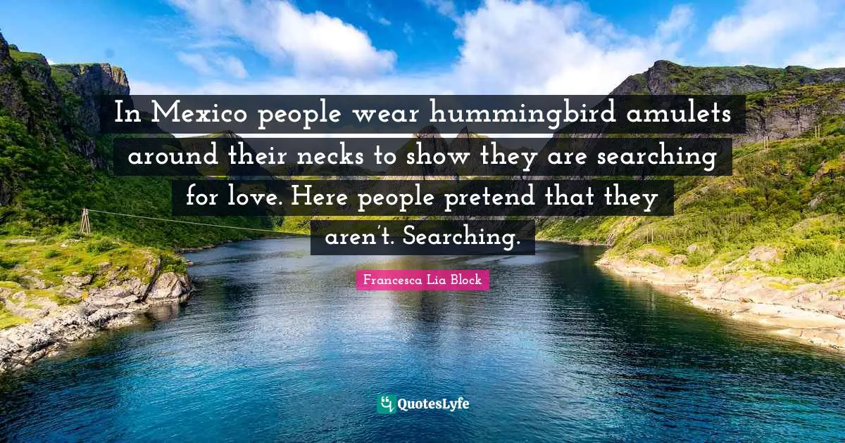 Francesca Lia Block Quotes: "In Mexico people wear hummingbird amulets around their necks to show they are searching for love. Here people pretend that they aren’t. Searching."