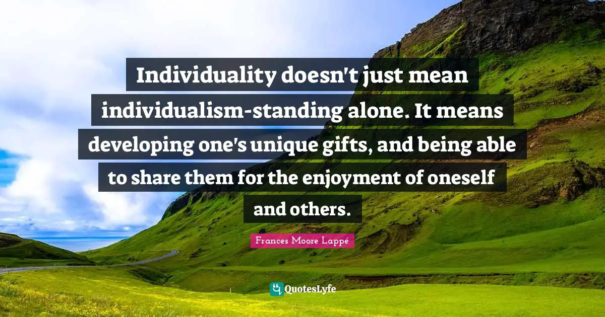 Individuality doesn't just mean individualism-standing alone. It means developing one's unique gifts, and being able to share them for the enjoyment of oneself and others.