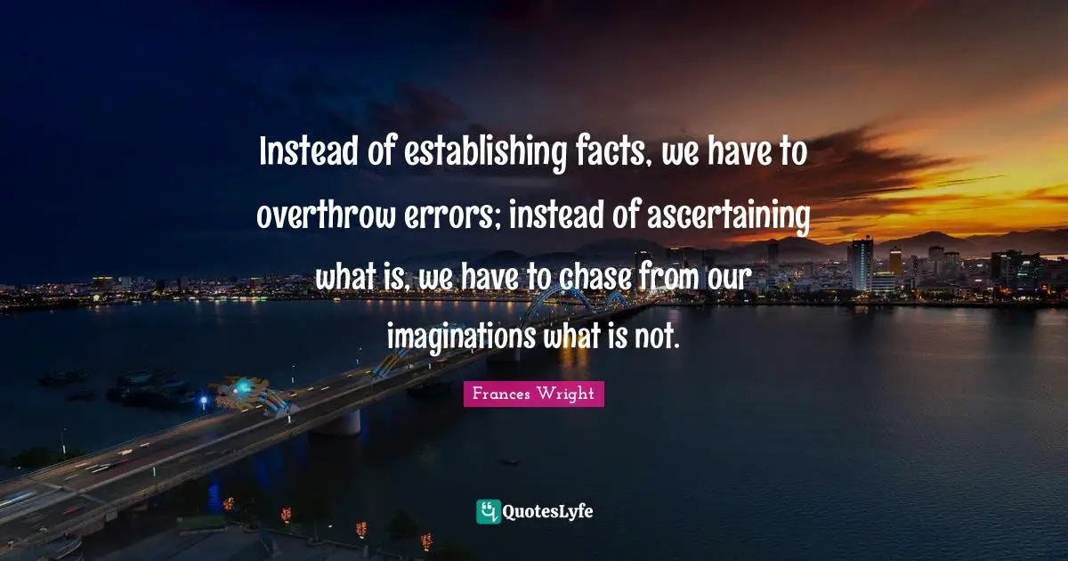 Instead of establishing facts, we have to overthrow errors; instead of ascertaining what is, we have to chase from our imaginations what is not.