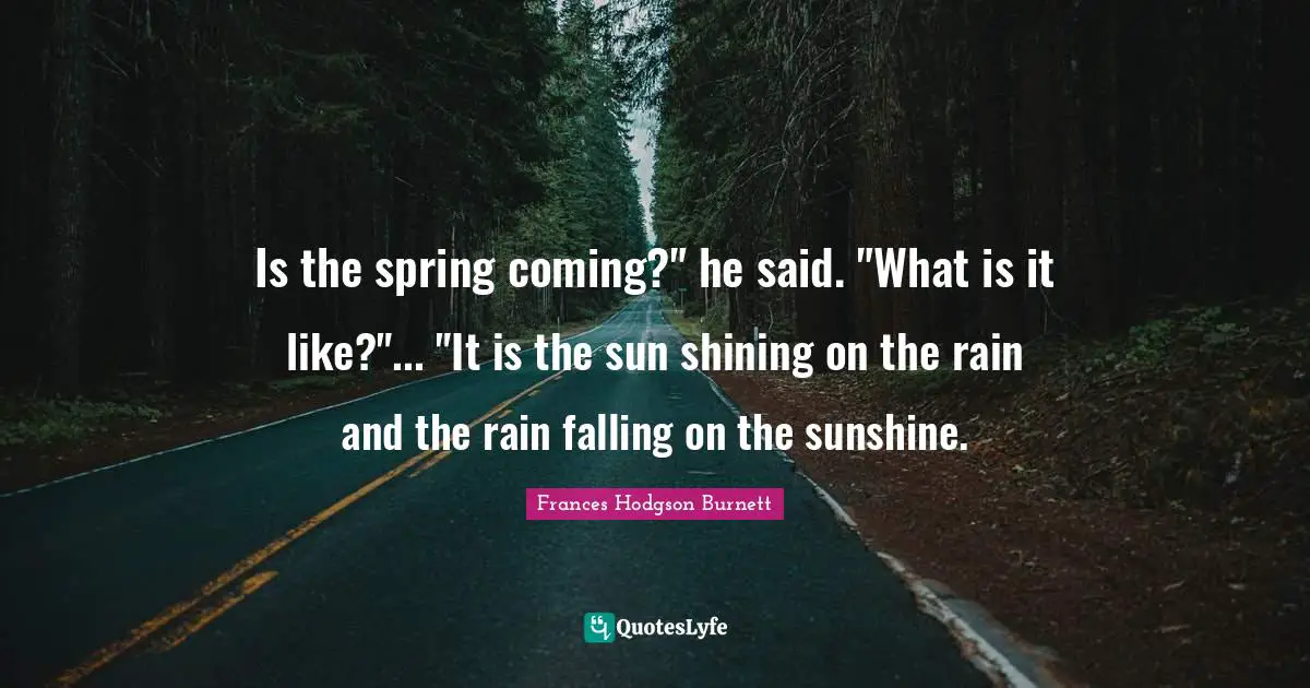 Frances Hodgson Burnett Quotes: "Is the spring coming?" he said. "What is it like?"... "It is the sun shining on the rain and the rain falling on the sunshine."