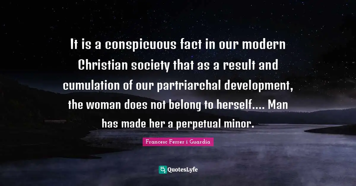 Francesc Ferrer I Guardia Quotes: "It is a conspicuous fact in our modern Christian society that as a result and cumulation of our partriarchal development, the woman does not belong to herself.... Man has made her a perpetual minor."