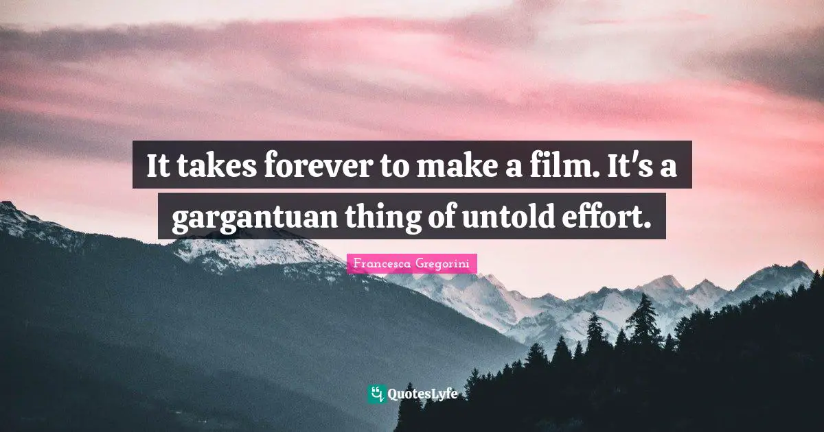 It takes forever to make a film. It's a gargantuan thing of untold effort.