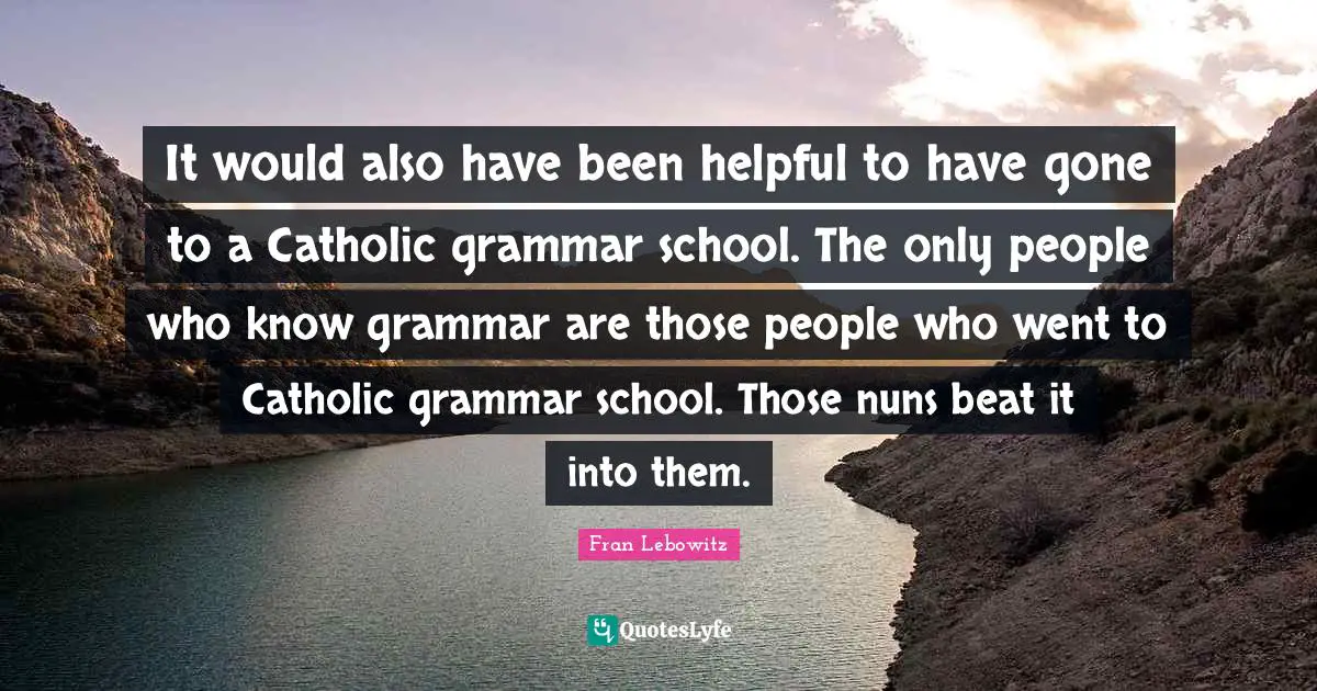 It would also have been helpful to have gone to a Catholic grammar school. The only people who know grammar are those people who went to Catholic grammar school. Those nuns beat it into them.