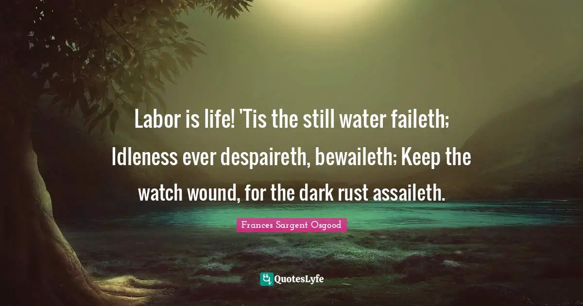 Labor is life! 'Tis the still water faileth; Idleness ever despaireth, bewaileth; Keep the watch wound, for the dark rust assaileth.