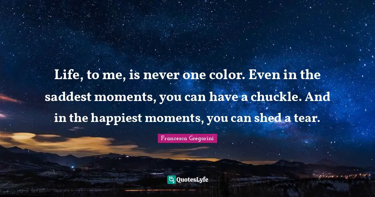 Life, to me, is never one color. Even in the saddest moments, you can have a chuckle. And in the happiest moments, you can shed a tear.
