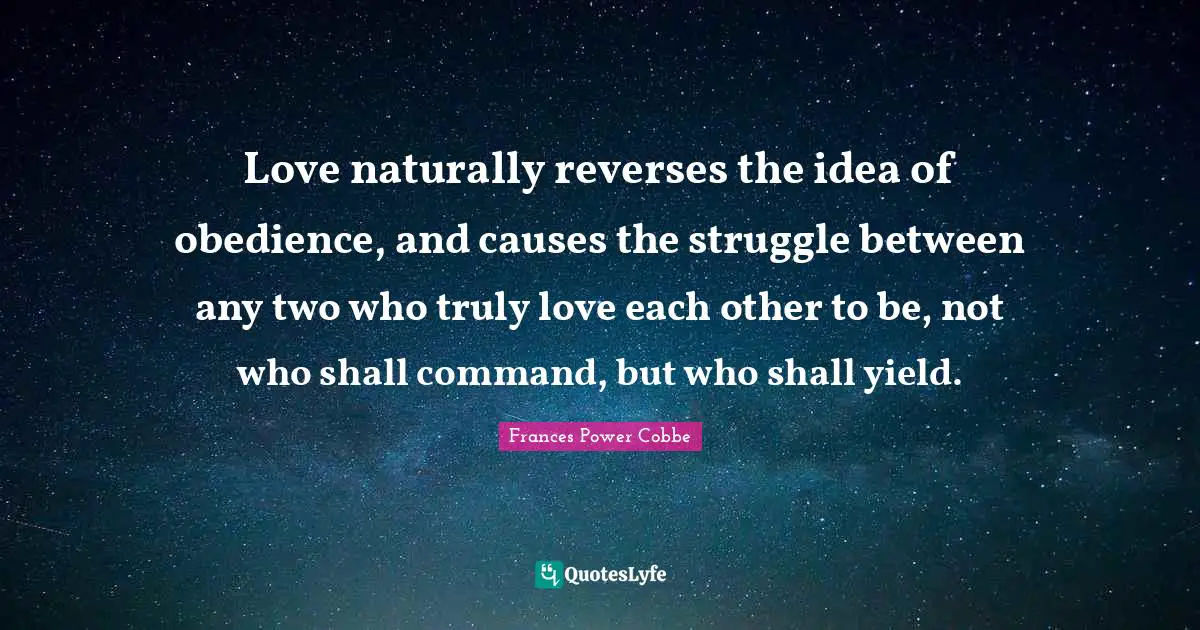 Love naturally reverses the idea of obedience, and causes the struggle between any two who truly love each other to be, not who shall command, but who shall yield.