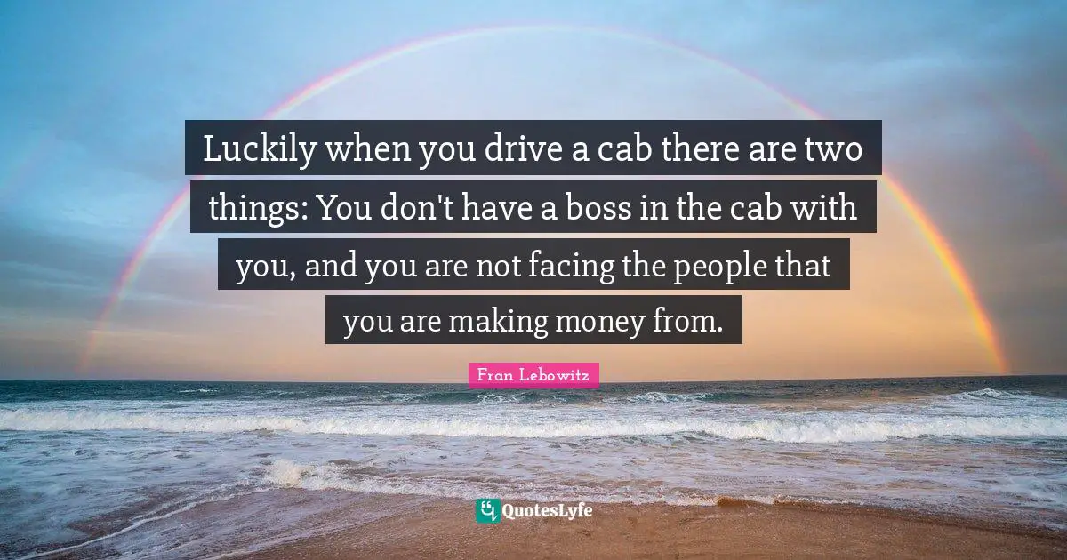 Luckily when you drive a cab there are two things: You don't have a boss in the cab with you, and you are not facing the people that you are making money from.