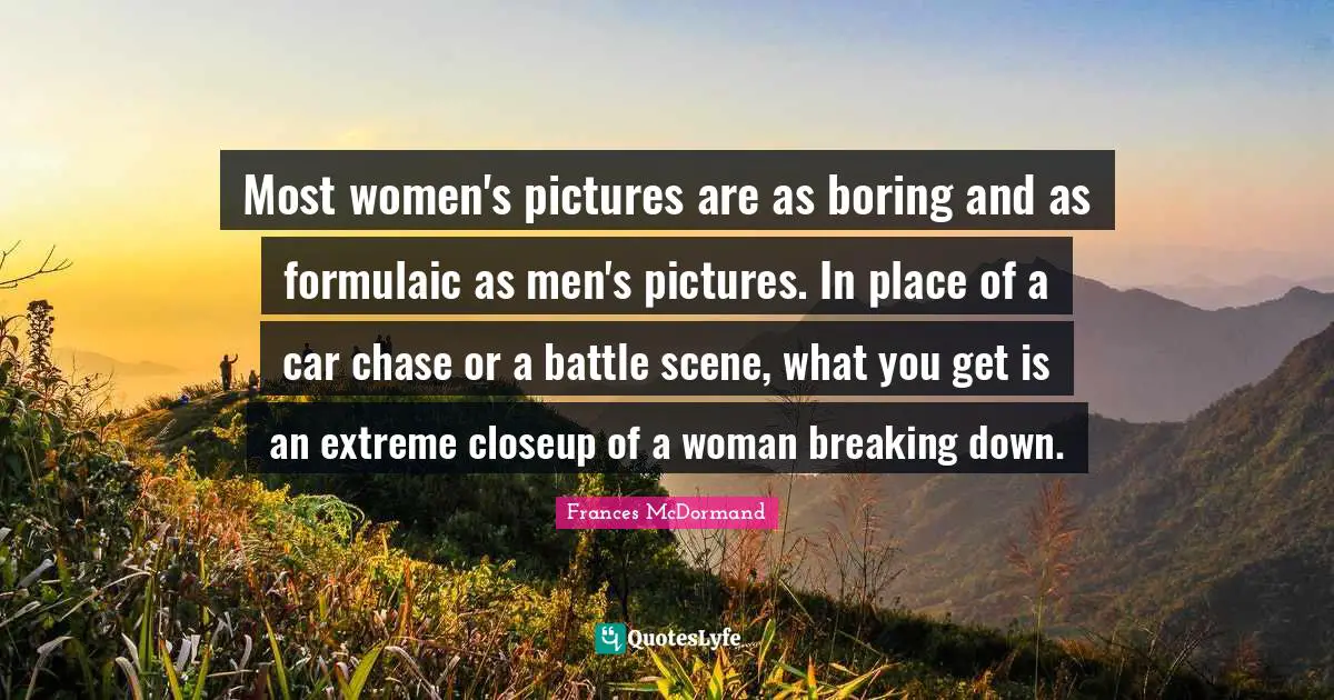 Frances McDormand Quotes: "Most women's pictures are as boring and as formulaic as men's pictures. In place of a car chase or a battle scene, what you get is an extreme closeup of a woman breaking down."
