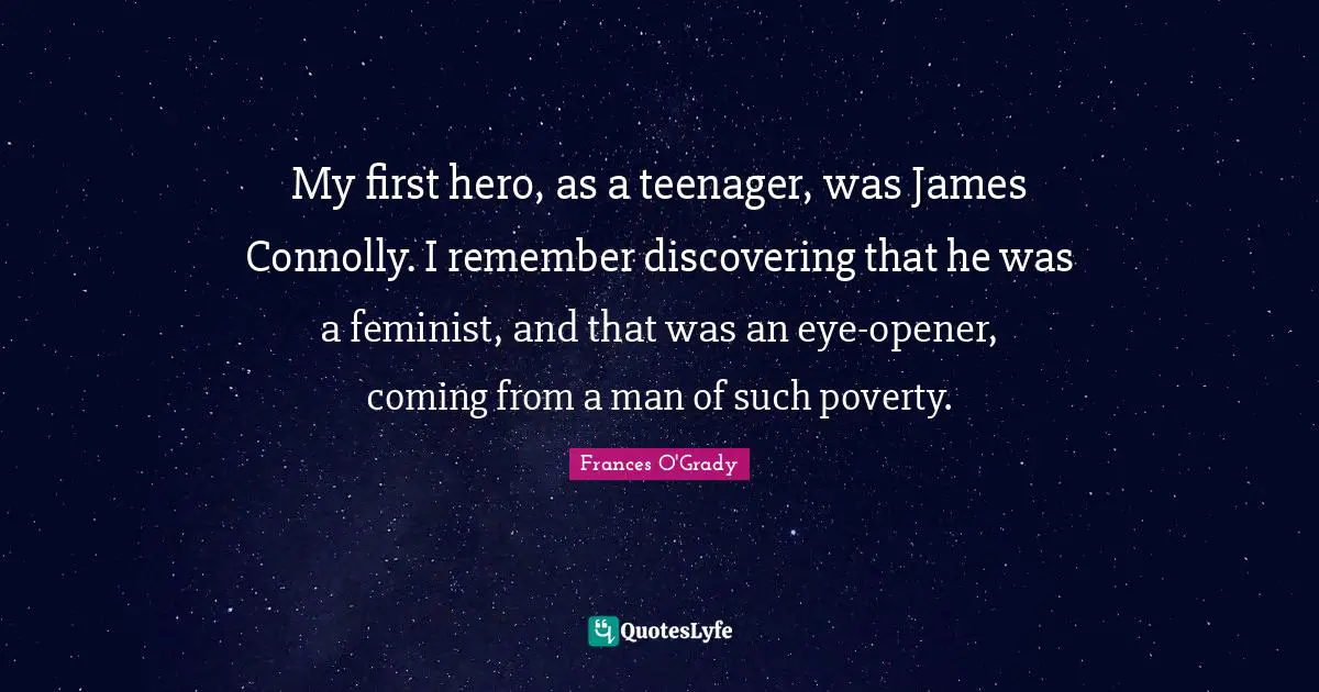 My first hero, as a teenager, was James Connolly. I remember discovering that he was a feminist, and that was an eye-opener, coming from a man of such poverty.