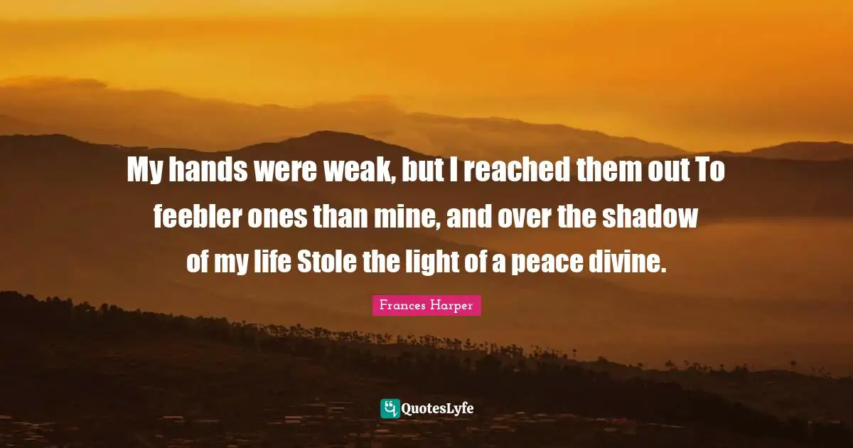 My hands were weak, but I reached them out To feebler ones than mine, and over the shadow of my life Stole the light of a peace divine.