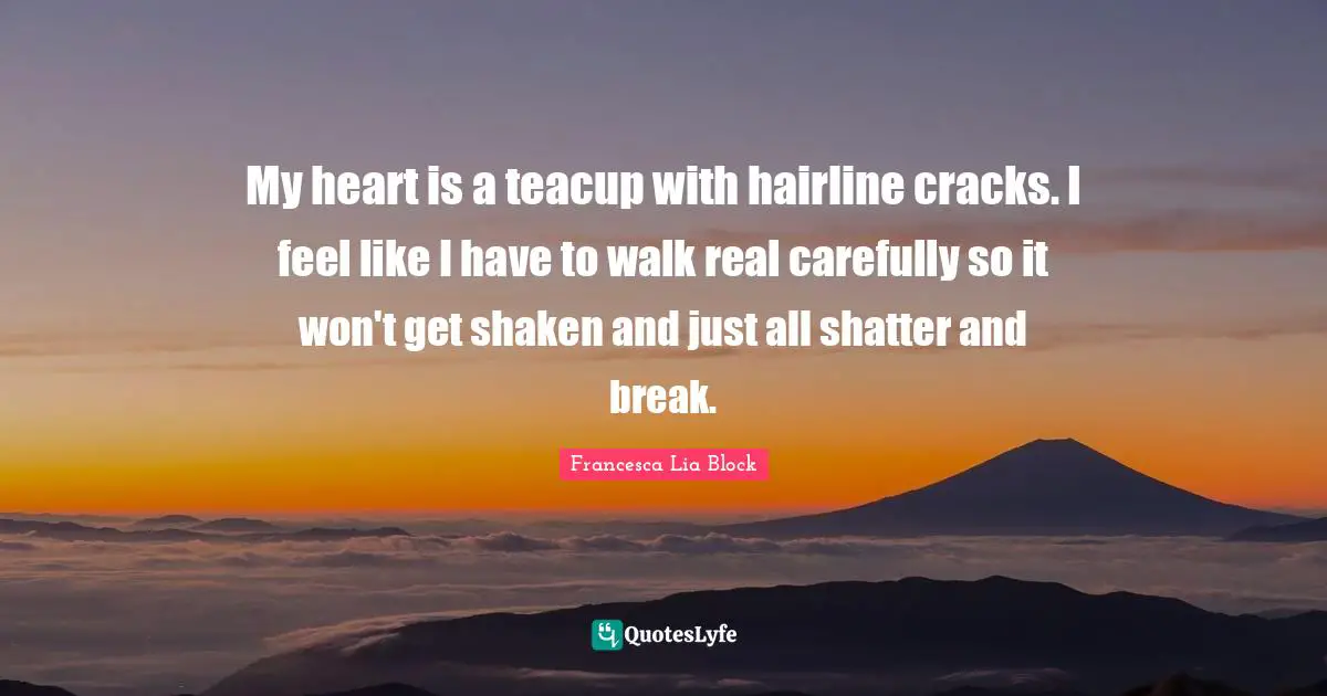 Francesca Lia Block Quotes: "My heart is a teacup with hairline cracks. I feel like I have to walk real carefully so it won't get shaken and just all shatter and break."