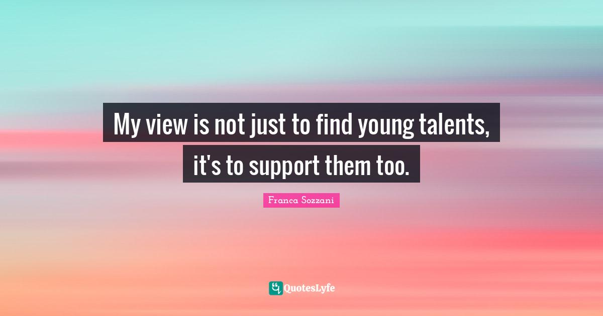 My view is not just to find young talents, it's to support them too.