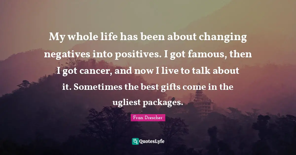 Fran Drescher Quotes: My whole life has been about changing negatives into positives. I got famous, then I got cancer, and now I live to talk about it. Sometimes the best gifts come in the ugliest packages.