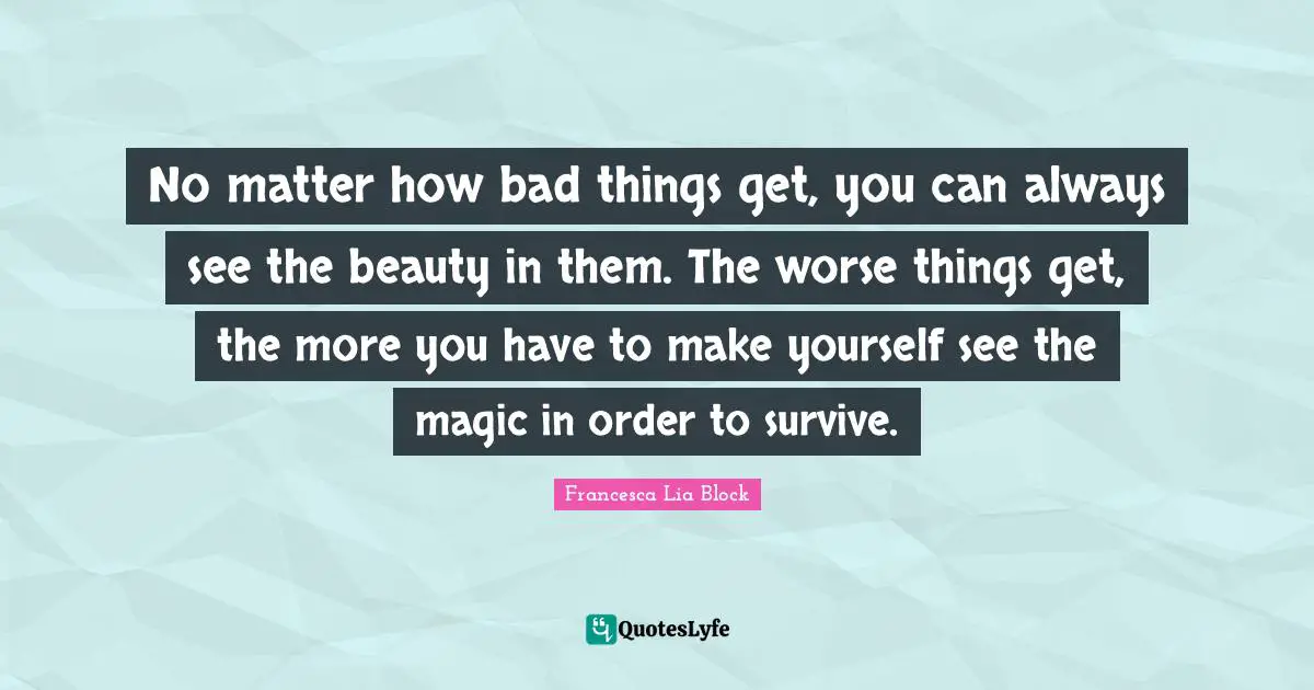 Francesca Lia Block Quotes: "No matter how bad things get, you can always see the beauty in them. The worse things get, the more you have to make yourself see the magic in order to survive."