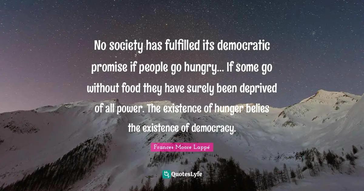 No society has fulfilled its democratic promise if people go hungry... If some go without food they have surely been deprived of all power. The existence of hunger belies the existence of democracy.