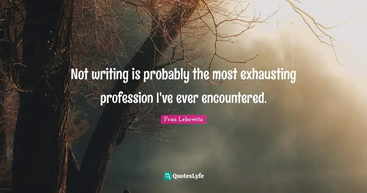 Not writing is probably the most exhausting profession I've ever encountered.