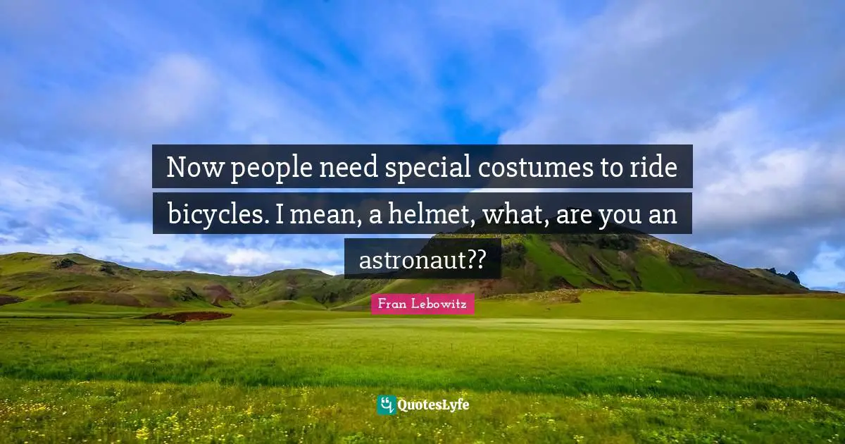 Now people need special costumes to ride bicycles. I mean, a helmet, what, are you an astronaut??