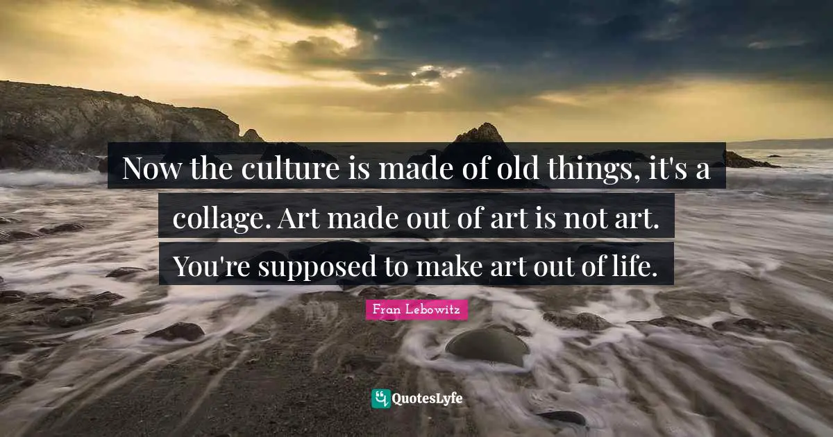 Now the culture is made of old things, it's a collage. Art made out of art is not art. You're supposed to make art out of life.
