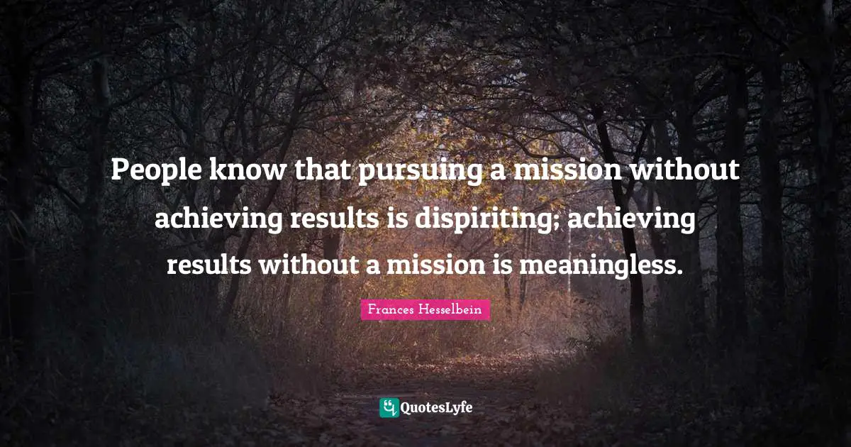 People know that pursuing a mission without achieving results is dispiriting; achieving results without a mission is meaningless.