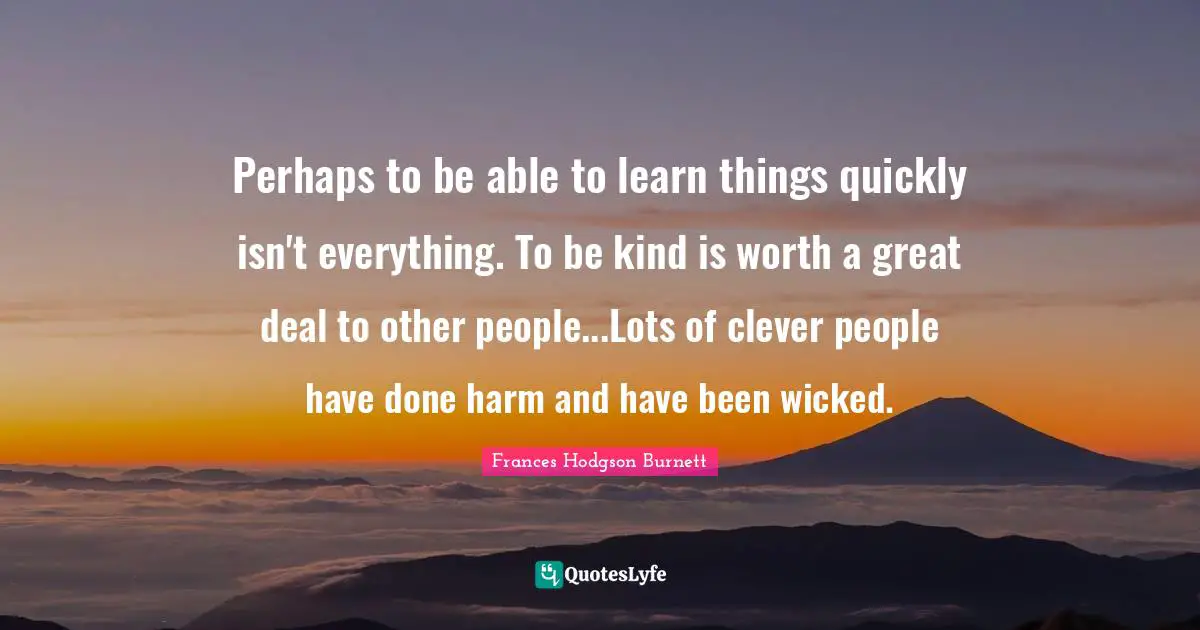 Perhaps to be able to learn things quickly isn't everything. To be kind is worth a great deal to other people...Lots of clever people have done harm and have been wicked.