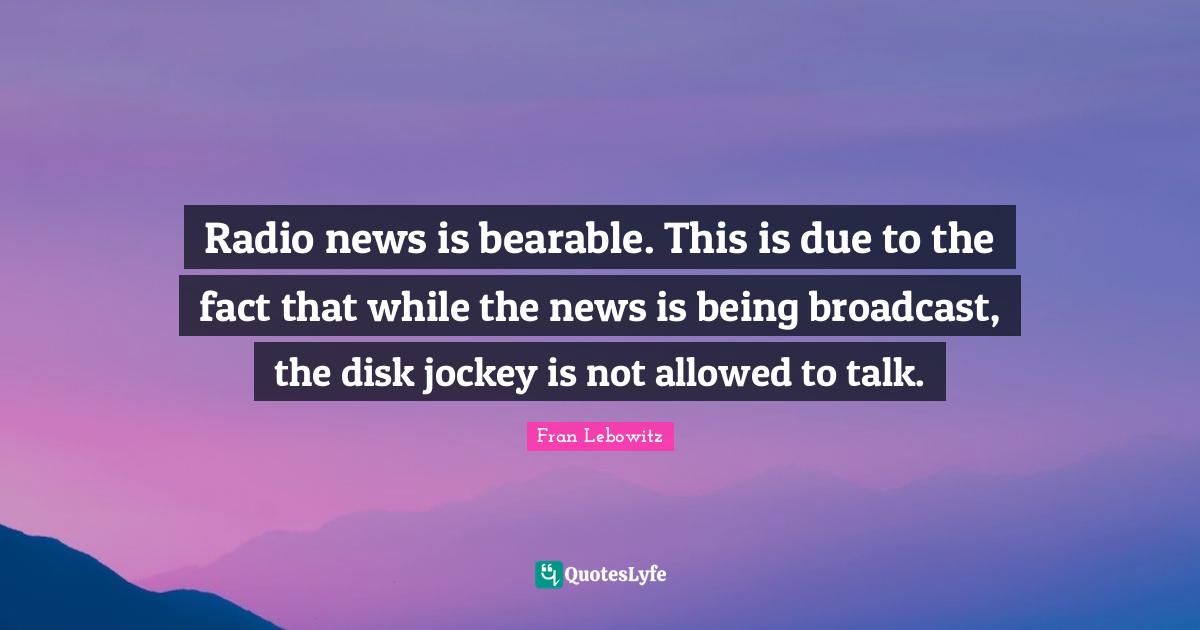 Radio news is bearable. This is due to the fact that while the news is being broadcast, the disk jockey is not allowed to talk.