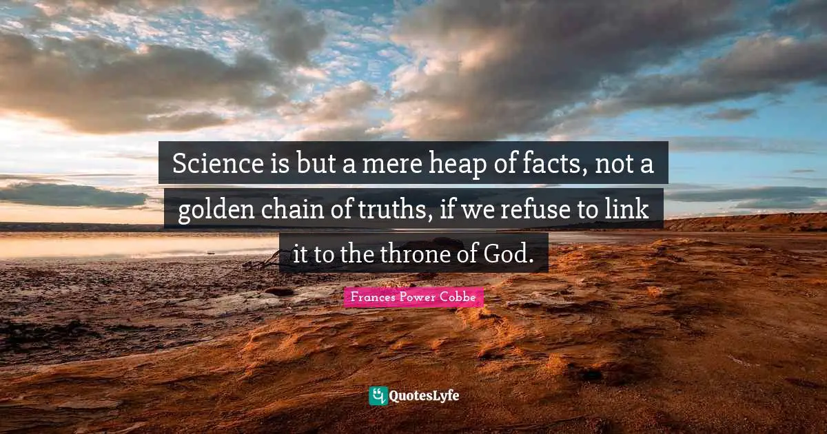 Science is but a mere heap of facts, not a golden chain of truths, if we refuse to link it to the throne of God.