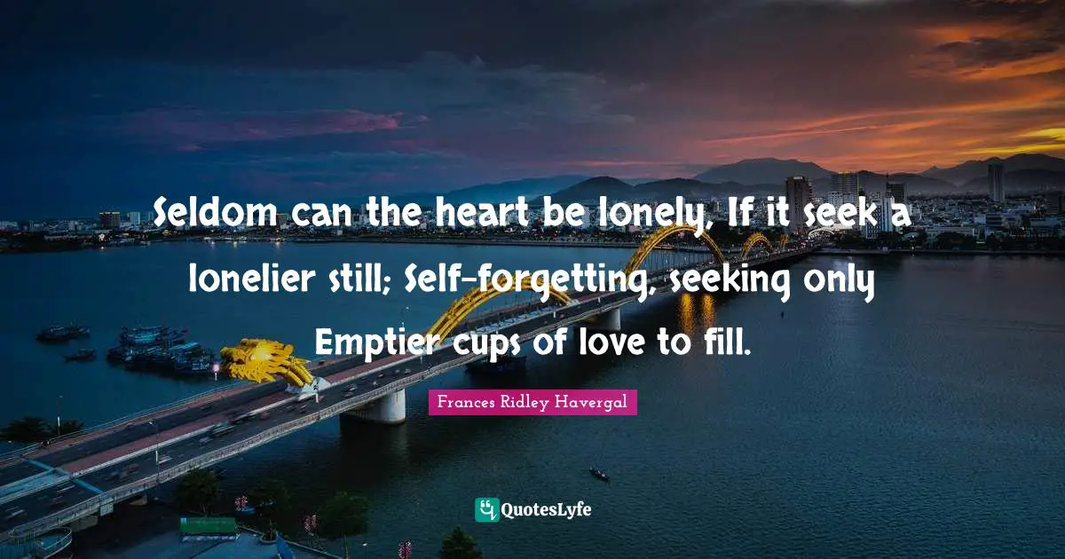 Seldom can the heart be lonely, If it seek a lonelier still; Self-forgetting, seeking only Emptier cups of love to fill.