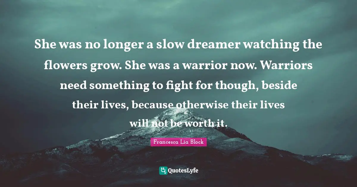 Francesca Lia Block Quotes: "She was no longer a slow dreamer watching the flowers grow. She was a warrior now. Warriors need something to fight for though, beside their lives, because otherwise their lives will not be worth it."