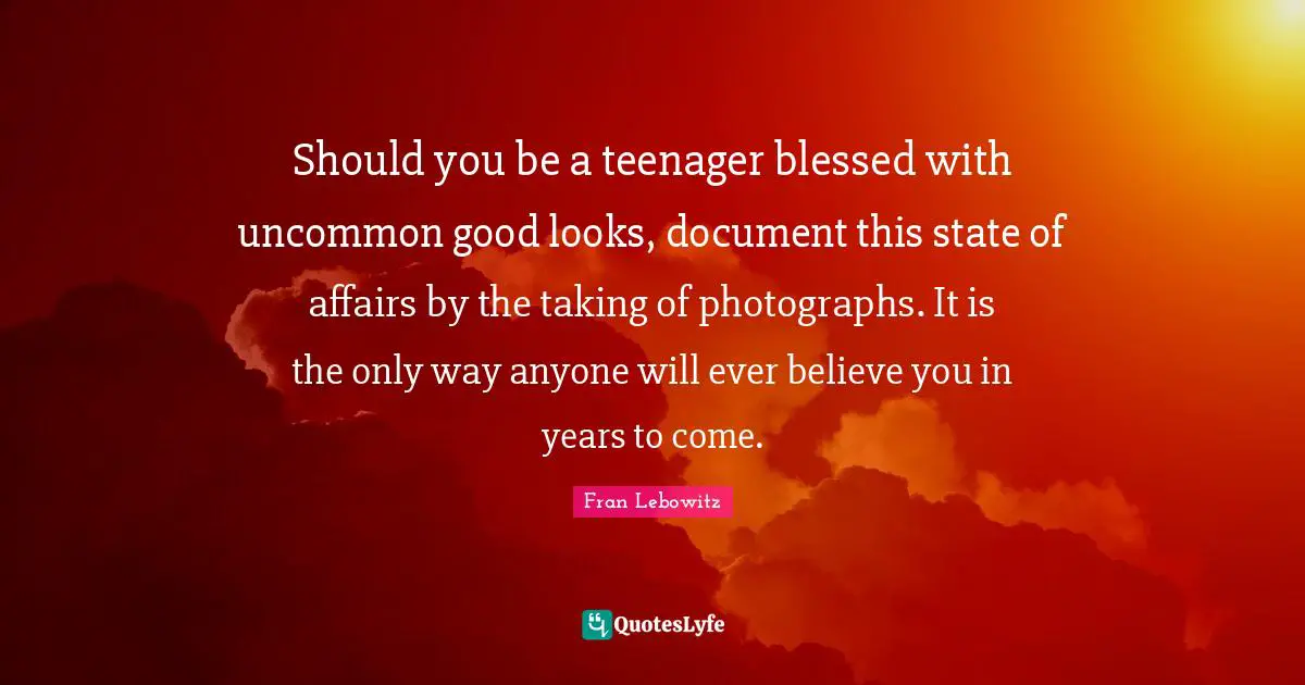 Should you be a teenager blessed with uncommon good looks, document this state of affairs by the taking of photographs. It is the only way anyone will ever believe you in years to come.