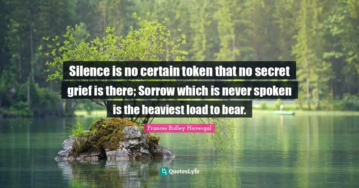Silence is no certain token that no secret grief is there; Sorrow which is never spoken is the heaviest load to bear.